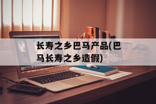长寿之乡巴马产品(巴马长寿之乡造假)-第1张图片-