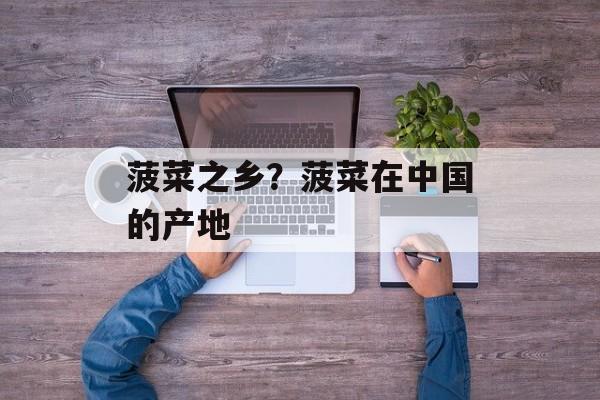 菠菜之乡？菠菜在中国的产地-第1张图片-