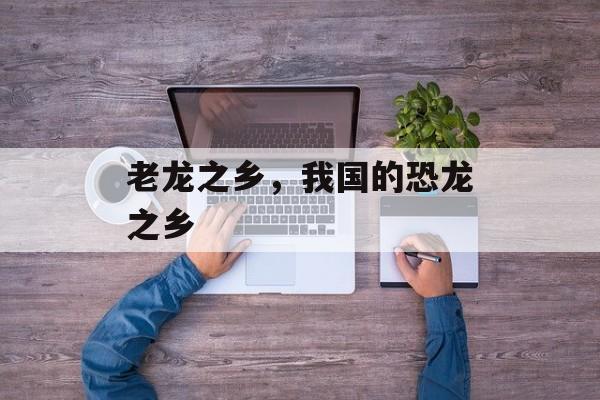 老龙之乡，我国的恐龙之乡-第1张图片-