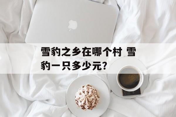 雪豹之乡在哪个村 雪豹一只多少元？-第1张图片-