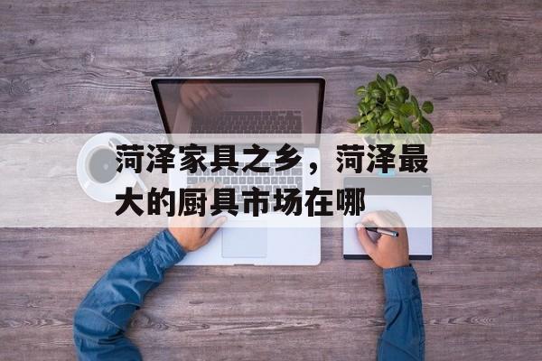 菏泽家具之乡，菏泽最大的厨具市场在哪-第1张图片-