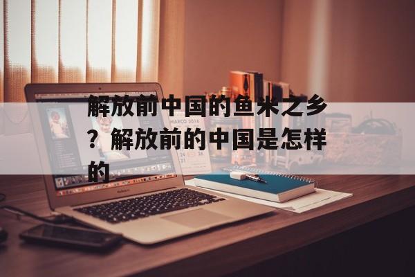 解放前中国的鱼米之乡？解放前的中国是怎样的-第1张图片-
