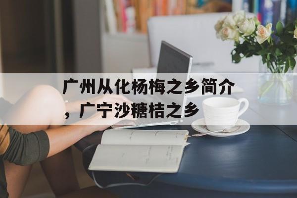 广州从化杨梅之乡简介，广宁沙糖桔之乡-第1张图片-