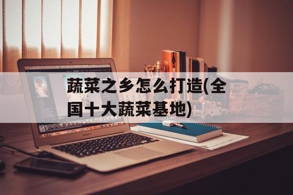 蔬菜之乡怎么打造(全国十大蔬菜基地)-第1张图片-