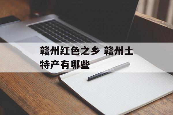 赣州红色之乡 赣州土特产有哪些-第1张图片-