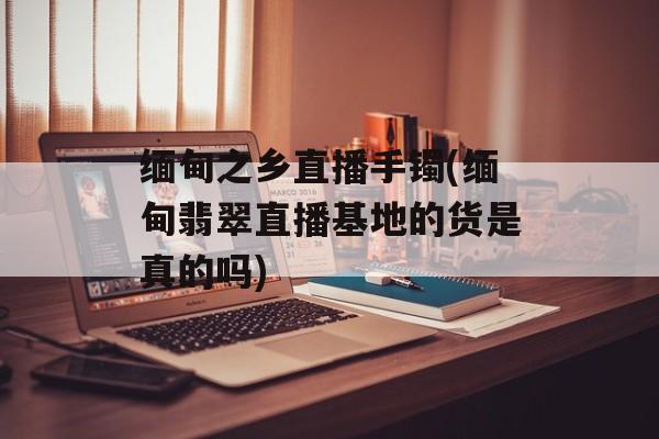 缅甸之乡直播手镯(缅甸翡翠直播基地的货是真的吗)-第1张图片-