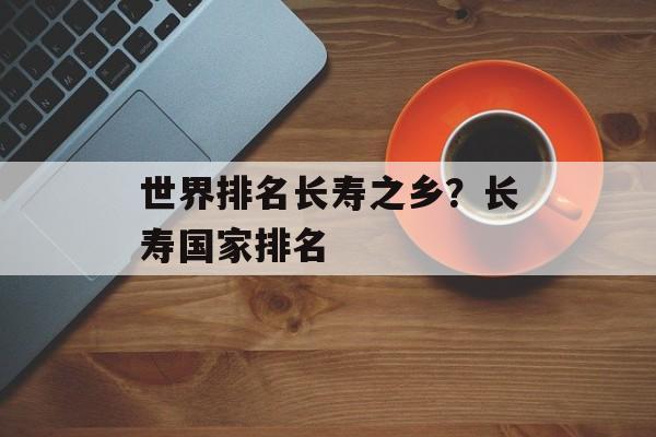 世界排名长寿之乡？长寿国家排名-第1张图片-