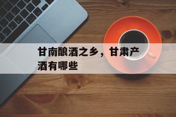 甘南酿酒之乡，甘肃产酒有哪些-第1张图片-