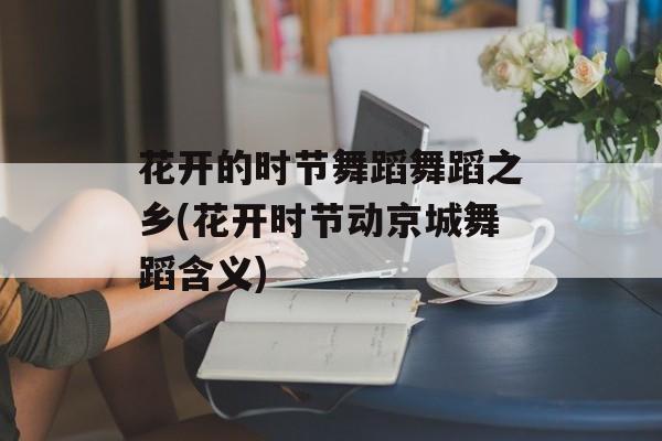 花开的时节舞蹈舞蹈之乡(花开时节动京城舞蹈含义)-第1张图片-