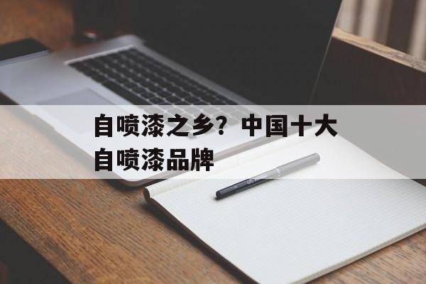 自喷漆之乡？中国十大自喷漆品牌-第1张图片-