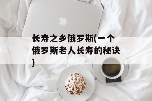 长寿之乡俄罗斯(一个俄罗斯老人长寿的秘诀)-第1张图片-