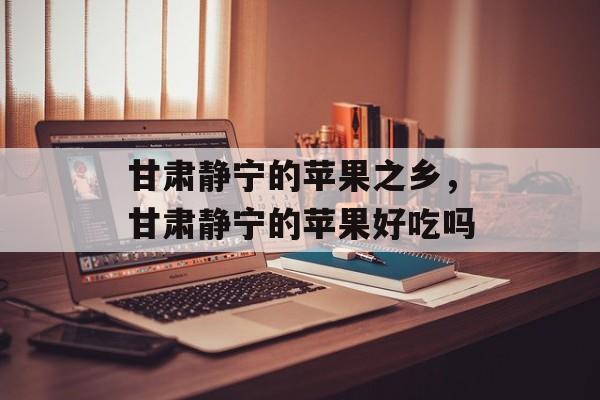 甘肃静宁的苹果之乡，甘肃静宁的苹果好吃吗-第1张图片-