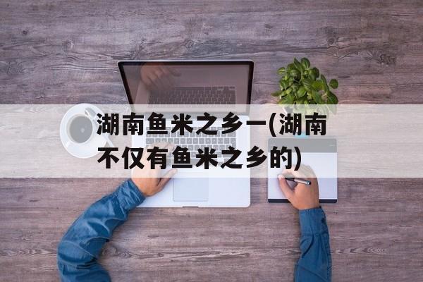 湖南鱼米之乡一(湖南不仅有鱼米之乡的)-第1张图片-