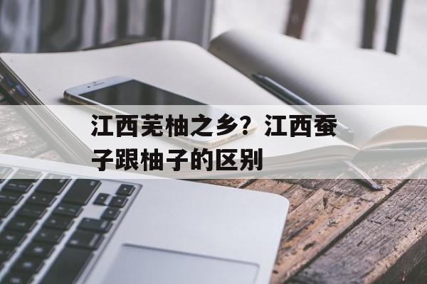 江西芜柚之乡？江西蚕子跟柚子的区别-第1张图片-