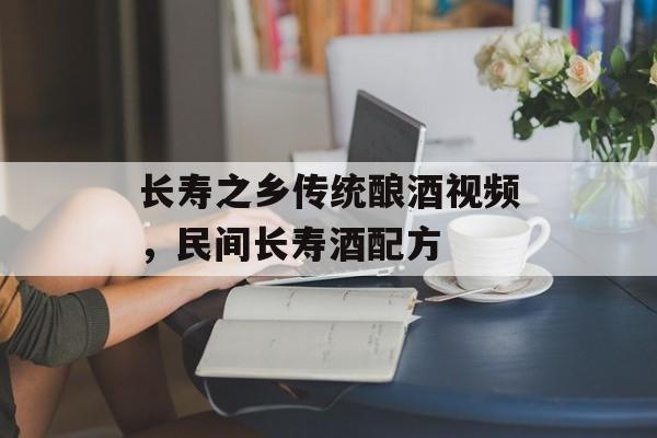 长寿之乡传统酿酒视频，民间长寿酒配方-第1张图片-