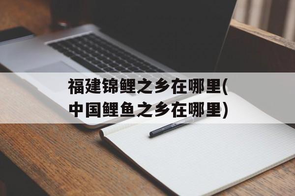 福建锦鲤之乡在哪里(中国鲤鱼之乡在哪里)-第1张图片-