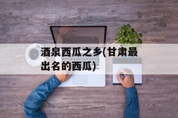 酒泉西瓜之乡(甘肃最出名的西瓜)-第1张图片-
