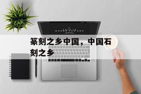 篆刻之乡中国，中国石刻之乡-第1张图片-