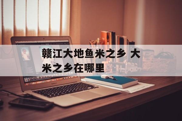 赣江大地鱼米之乡 大米之乡在哪里-第1张图片-