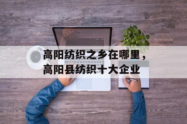 高阳纺织之乡在哪里，高阳县纺织十大企业-第1张图片-