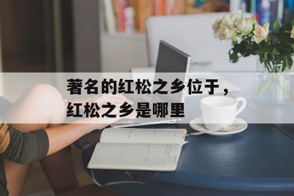 著名的红松之乡位于，红松之乡是哪里-第1张图片-