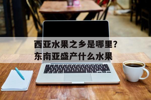 西亚水果之乡是哪里？东南亚盛产什么水果-第1张图片-