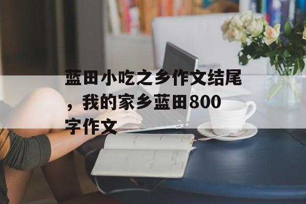 蓝田小吃之乡作文结尾，我的家乡蓝田800字作文-第1张图片-