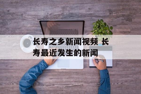 长寿之乡新闻视频 长寿最近发生的新闻-第1张图片-