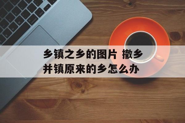乡镇之乡的图片 撤乡并镇原来的乡怎么办-第1张图片-