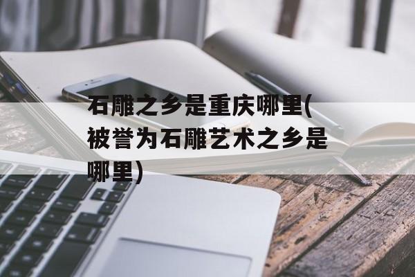 石雕之乡是重庆哪里(被誉为石雕艺术之乡是哪里)-第1张图片-