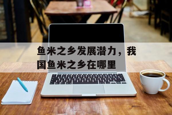 鱼米之乡发展潜力，我国鱼米之乡在哪里-第1张图片-