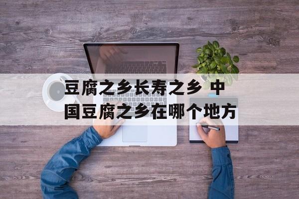 豆腐之乡长寿之乡 中国豆腐之乡在哪个地方-第1张图片-