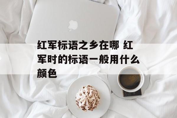 红军标语之乡在哪 红军时的标语一般用什么颜色-第1张图片-