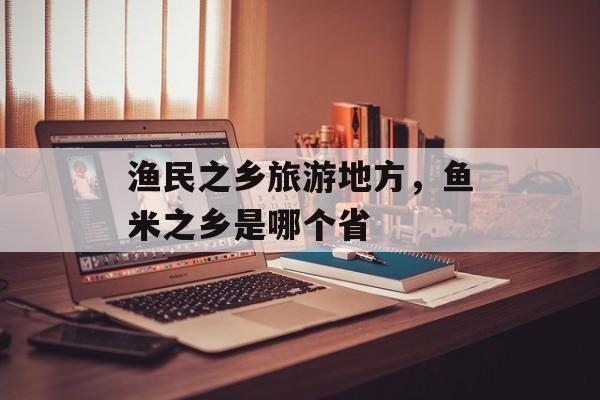 渔民之乡旅游地方，鱼米之乡是哪个省-第1张图片-