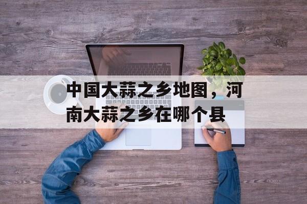 中国大蒜之乡地图，河南大蒜之乡在哪个县-第1张图片-