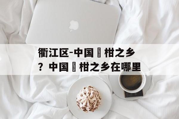 衢江区-中国椪柑之乡？中国椪柑之乡在哪里-第1张图片-