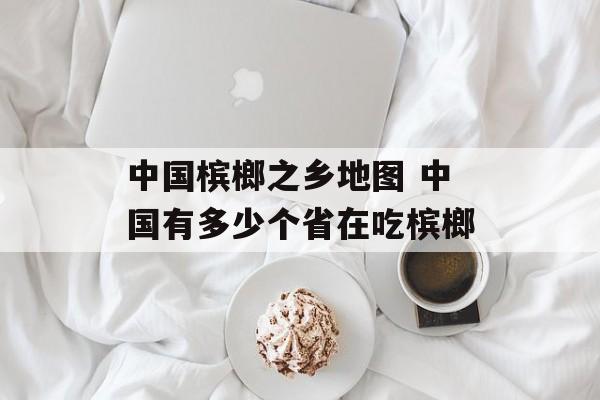 中国槟榔之乡地图 中国有多少个省在吃槟榔-第1张图片-