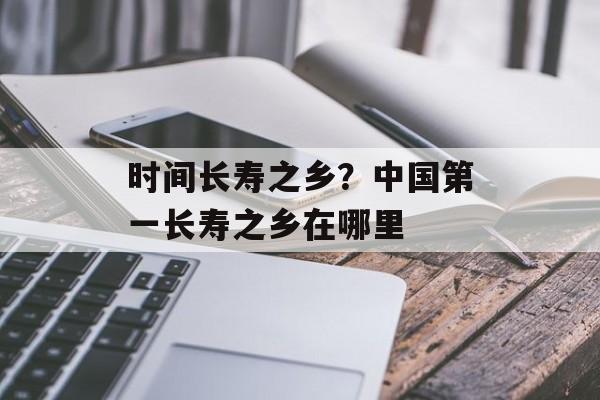 时间长寿之乡？中国第一长寿之乡在哪里-第1张图片-