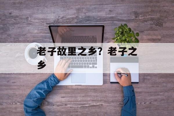 老子故里之乡？老子之乡-第1张图片-