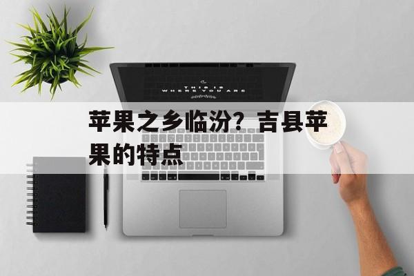 苹果之乡临汾？吉县苹果的特点-第1张图片-
