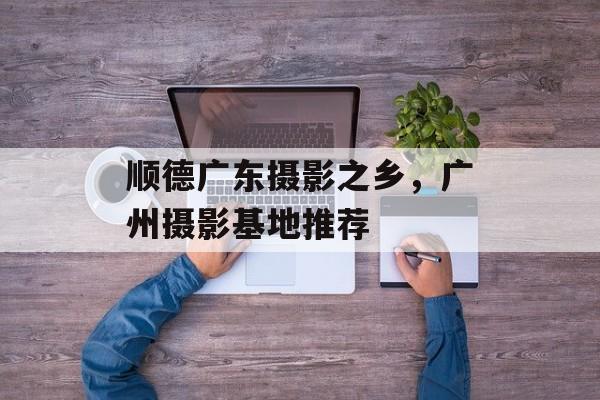 顺德广东摄影之乡，广州摄影基地推荐-第1张图片-