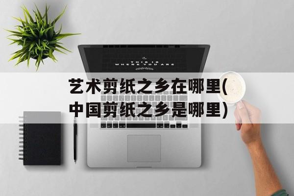 艺术剪纸之乡在哪里(中国剪纸之乡是哪里)-第1张图片-