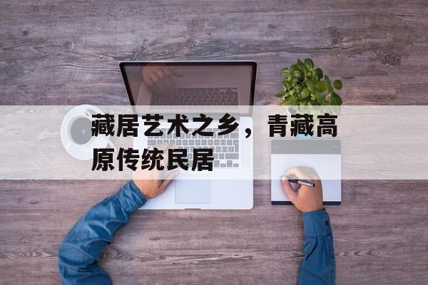 藏居艺术之乡，青藏高原传统民居-第1张图片-
