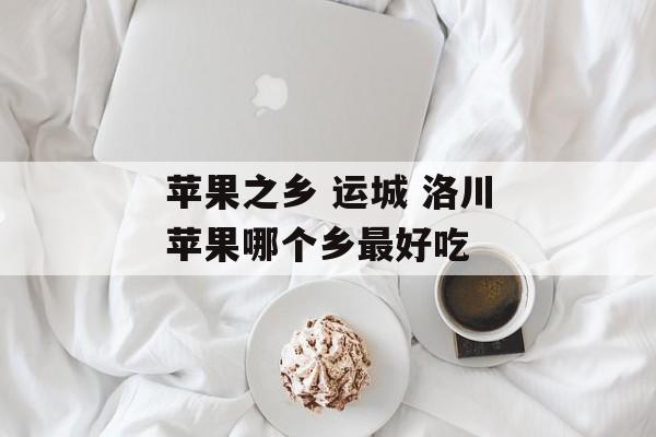 苹果之乡 运城 洛川苹果哪个乡最好吃-第1张图片-