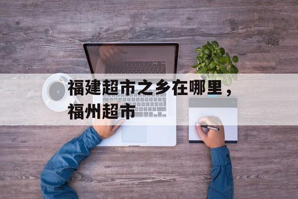 福建超市之乡在哪里，福州超市-第1张图片-