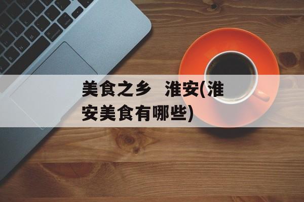 美食之乡  淮安(淮安美食有哪些)-第1张图片-