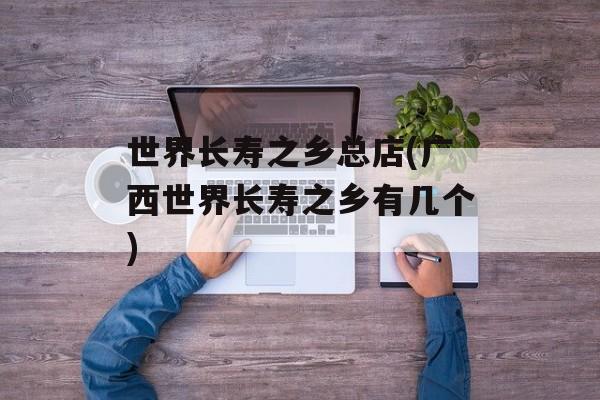 世界长寿之乡总店(广西世界长寿之乡有几个)-第1张图片-