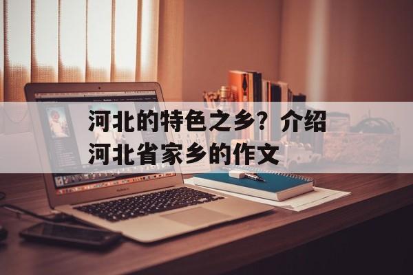 河北的特色之乡？介绍河北省家乡的作文-第1张图片-