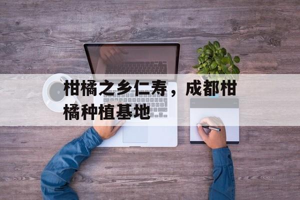 柑橘之乡仁寿，成都柑橘种植基地-第1张图片-