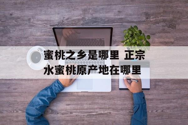 蜜桃之乡是哪里 正宗水蜜桃原产地在哪里-第1张图片-